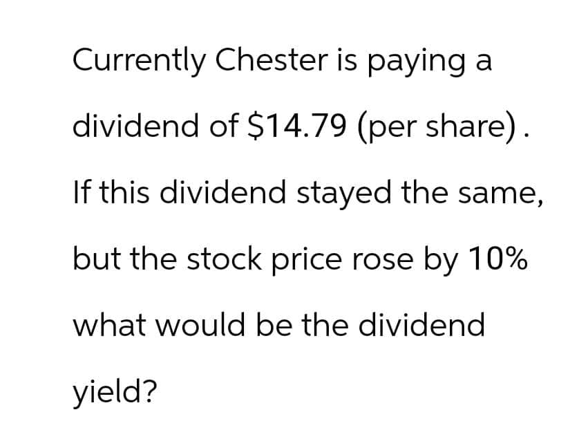 Currently Chester is paying a
dividend of $14.79 (per share).
If this dividend stayed the same,
but the stock price rose by 10%
what would be the dividend
yield?