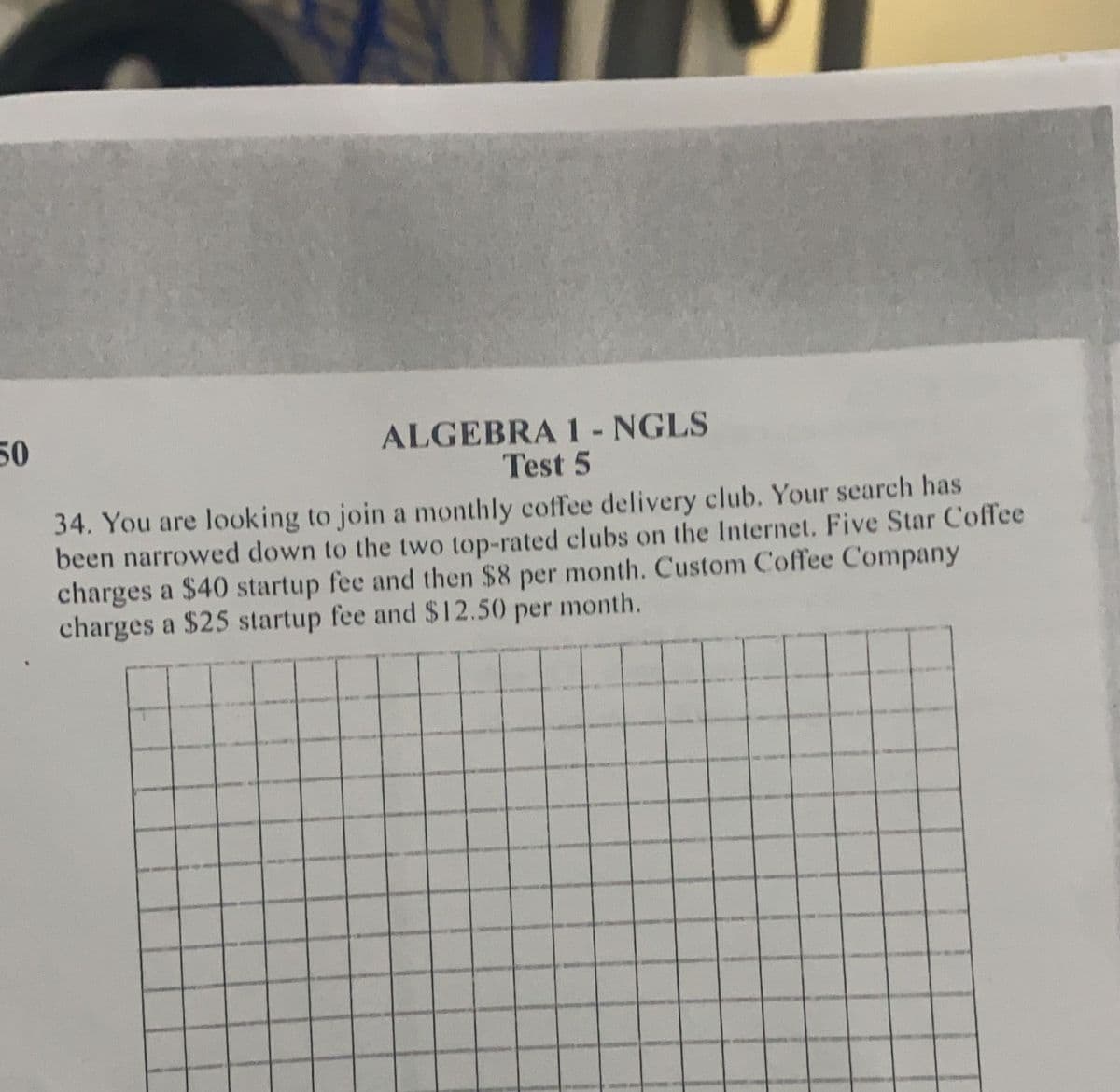 50
ALGEBRA 1 - NGLS
Test 5
34. You are looking to join a monthly coffee delivery club. Your search has
been narrowed down to the two top-rated clubs on the Internet. Five Star Coffee
charges a $40 startup fee and then $8 per month. Custom Coffee Company
charges a $25 startup fee and $12.50 per month.