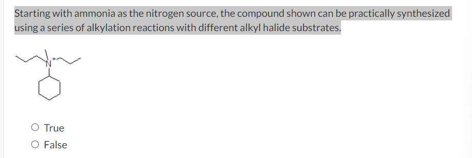 Starting with ammonia as the nitrogen source, the compound shown can be practically synthesized
using a series of alkylation reactions with different alkyl halide substrates.
O True
O False
