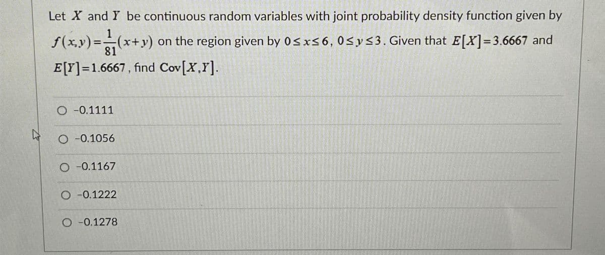 Let X and Y be continuous random variables with joint probability density function given by
1
ƒ(x,y) = (x+y) on the region given by 0≤x≤6, 0≤ y ≤3. Given that E[X]=3.6667 and
81
E[Y]=1.6667, find Cov[X,Y].
O -0.1111
O -0.1056
O -0.1167
O -0.1222
O -0.1278