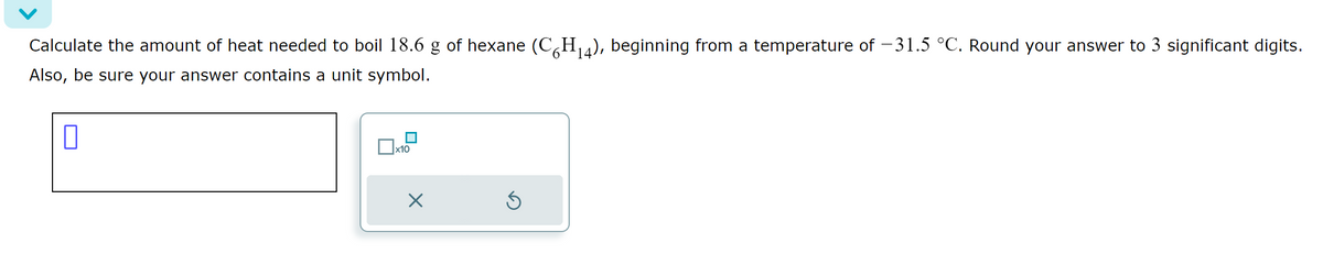 Calculate the amount of heat needed to boil 18.6 g of hexane (C´H₁4), beginning from a temperature of −31.5 °C. Round your answer to 3 significant digits.
6 14
Also, be sure your answer contains a unit symbol.
0
x10
×