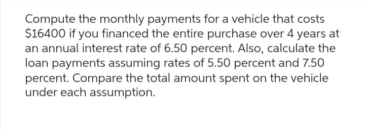 Compute the monthly payments for a vehicle that costs
$16400 if you financed the entire purchase over 4 years at
an annual interest rate of 6.50 percent. Also, calculate the
loan payments assuming rates of 5.50 percent and 7.50
percent. Compare the total amount spent on the vehicle
under each assumption.