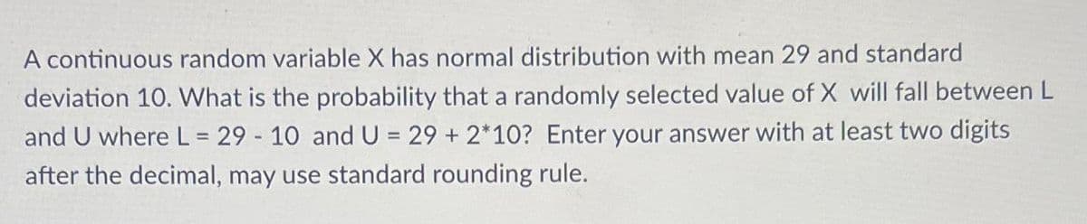 A continuous random variable X has normal distribution with mean 29 and standard
deviation 10. What is the probability that a randomly selected value of X will fall between L
and U where L = 29-10 and U = 29 + 2*10? Enter your answer with at least two digits
after the decimal, may use standard rounding rule.
