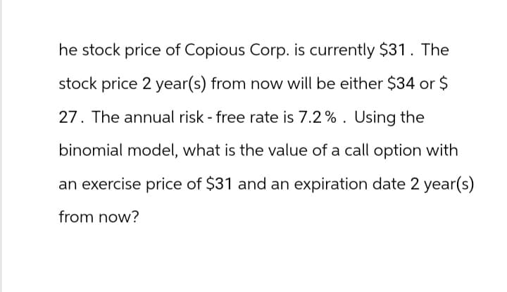 he stock price of Copious Corp. is currently $31. The
stock price 2 year(s) from now will be either $34 or $
27. The annual risk - free rate is 7.2%. Using the
binomial model, what is the value of a call option with
an exercise price of $31 and an expiration date 2 year(s)
from now?