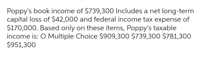 Poppy's book income of $739,300 Includes a net long-term
capital loss of $42,000 and federal income tax expense of
$170,000. Based only on these items, Poppy's taxable
income is: O Multiple Choice $909,300 $739,300 $781,300
$951,300