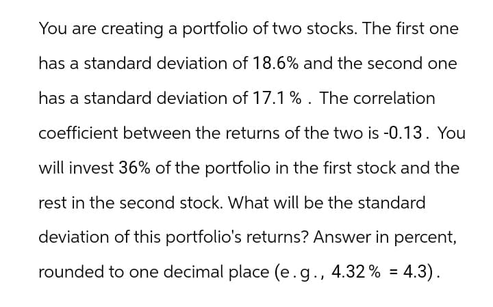 You are creating a portfolio of two stocks. The first one
has a standard deviation of 18.6% and the second one
has a standard deviation of 17.1%. The correlation
coefficient between the returns of the two is -0.13. You
will invest 36% of the portfolio in the first stock and the
rest in the second stock. What will be the standard
deviation of this portfolio's returns? Answer in percent,
rounded to one decimal place (e.g., 4.32% = 4.3).