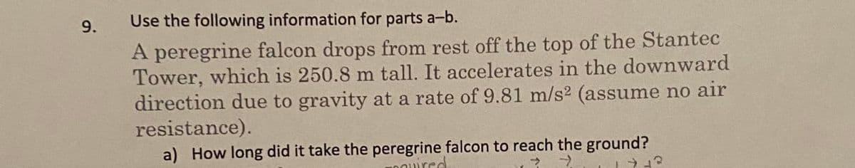 9.
Use the following information for parts a-b.
A peregrine falcon drops from rest off the top of the Stantec
Tower, which is 250.8 m tall. It accelerates in the downward
direction due to gravity at a rate of 9.81 m/s² (assume no air
resistance).
a) How long did it take the peregrine falcon to reach the ground?
cquired