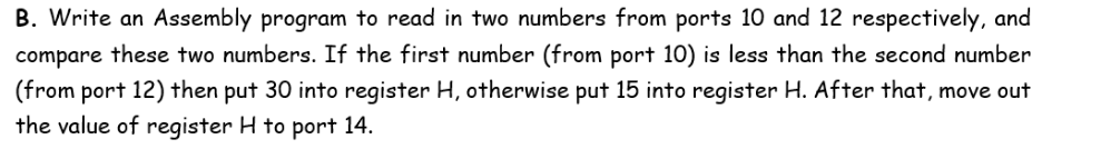 B. Write an Assembly program to read in two numbers from ports 10 and 12 respectively, and
compare these two numbers. If the first number (from port 10) is less than the second number
(from port 12) then put 30 into register H, otherwise put 15 into register H. After that, move out
the value of register H to port 14.
