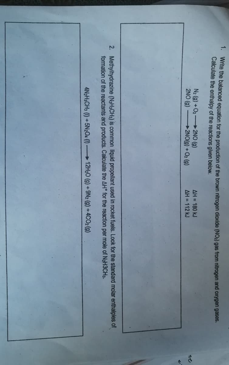 1.
Write the balanced equation for the production of the brown nitrogen dioxide (NO2) gas from nitrogen and oxygen gases.
Calculate the enthalpy of the reactions given below.
N2 (g) +O2 2NO (g)
2NO (g)
AH = 180 kJ
ne
2NO(g) +Q2 (g)
AH = 112 kJ
2. Methylhydrazine (N2H3CH3) is common liquid propellant used in rocket fuels. Look for the standard molar enthalpies of
formation of the reactants and products. Calculate the AH° for the reaction per mole of N2H3CH3.
4N2H3CH3 (1) + 5N2O4 ()
12H20 (g) +9N2 (g) +4CO2 (g)
