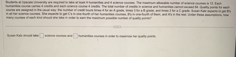 Students at Upscale University are required to take at least 4 humanities and 4 science courses. The maximum allowable number of science courses is 12. Each
humanities course carries 4 credits and each science course 4 credits. The total number of credits in science and humanities cannot exceed 84. Quality points for each
course are assigned in the usual way: the number of credit hours times 4 for an A grade, times 3 for a B grade, and times 2 for a C grade. Susan Katz expects to get B's
in all her science courses. She expects to get C's in one-fourth of her humanities courses, B's in one-fourth of them, and A's in the rest. Under these assumptions, how
many courses of each kind should she take in order to earn the maximum possible number of quality points?
Susan Katz should take science courses and humanities courses in order to maximize her quality points.