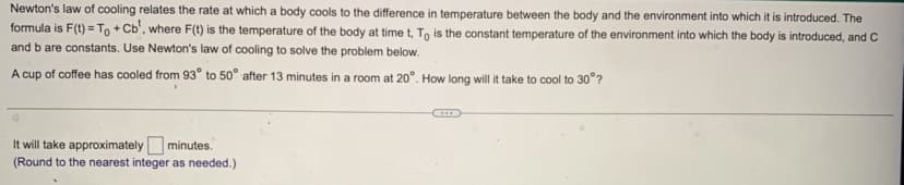 Newton's law of cooling relates the rate at which a body cools to the difference in temperature between the body and the environment into which it is introduced. The
formula is F(t) = To + Cb', where F(t) is the temperature of the body at time t, To is the constant temperature of the environment into which the body is introduced, and C
and b are constants. Use Newton's law of cooling to solve the problem below.
A cup of coffee has cooled from 93° to 50° after 13 minutes in a room at 20°. How long will it take to cool to 30°?
It will take approximately minutes.
(Round to the nearest integer as needed.)