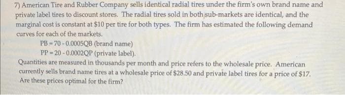 7) American Tire and Rubber Company sells identical radial tires under the firm's own brand name and
private label tires to discount stores. The radial tires sold in both sub-markets are identical, and the
marginal cost is constant at $10 per tire for both types. The firm has estimated the following demand
curves for each of the markets.
PB-70-0.0005QB (brand name)
PP-20-0.0002QP (private label).
Quantities are measured in thousands per month and price refers to the wholesale price. American
currently sells brand name tires at a wholesale price of $28.50 and private label tires for a price of $17.
Are these prices optimal for the firm?