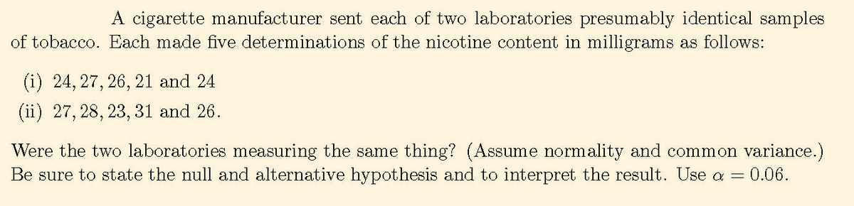 A cigarette manufacturer sent each of two laboratories presumably identical samples
of tobacco. Each made five determinations of the nicotine content in milligrams as follows:
(i) 24, 27, 26, 21 and 24
(ii) 27, 28, 23, 31 and 26.
Were the two laboratories measuring the same thing? (Assume normality and common variance.)
Be sure to state the null and alternative hypothesis and to interpret the result. Use a = 0.06.

