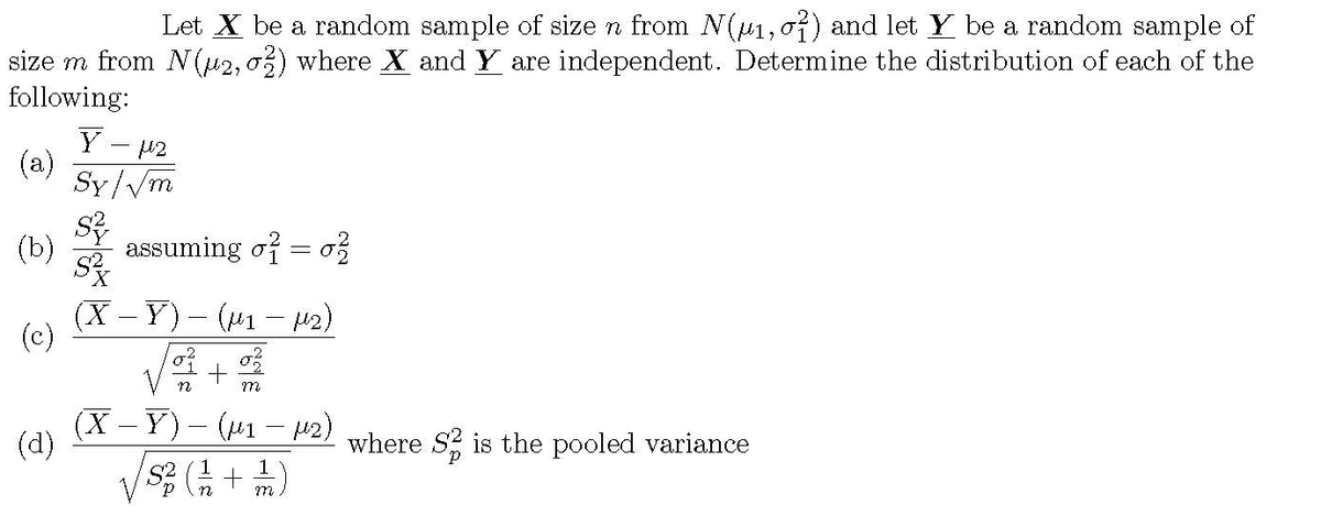 Let X be a random sample of size n from (u1,07) and let Y be a random sample of
size m from N(u2, o3) where X and Y are independent. Determine the distribution of each of the
following:
Y - P2
(a)
Sy/Vm
(b)
assuming of = o
(X Y) ( - u2)
(c)
m
(X - Y)- (M1 – 42) where s2 is the pooled variance
(d)
1
