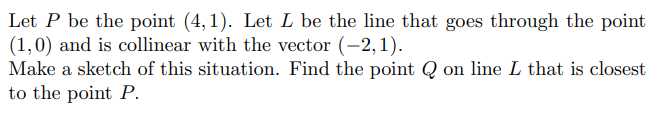 Let P be the point (4,1). Let L be the line that goes through the point
(1,0) and is collinear with the vector (-2,1).
Make a sketch of this situation. Find the point Q on line L that is closest
to the point P.