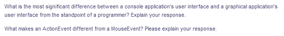 What is the most significant difference between a console application's user interface and a graphical application's
user interface from the standpoint of a programmer? Explain your response.
What makes an ActionEvent different from a MouseEvent? Please explain your response.
