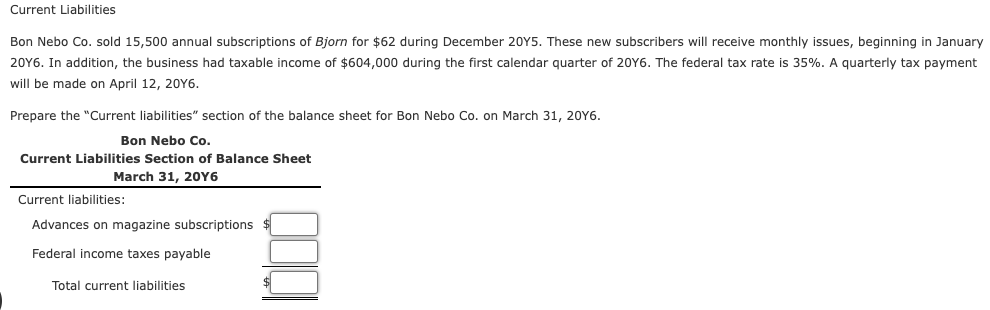 Current Liabilities
Bon Nebo Co. sold 15,500 annual subscriptions of Bjorn for $62 during December 20Y5. These new subscribers will receive monthly issues, beginning in January
20Y6. In addition, the business had taxable income of $604,000 during the first calendar quarter of 20Y6. The federal tax rate is 35%. A quarterly tax payment
will be made on April 12, 20Y6.
Prepare the "Current liabilities" section of the balance sheet for Bon Nebo Co. on March 31, 20Y6.
Bon Nebo Co.
Current Liabilities Section of Balance Sheet
March 31, 20Y6
Current liabilities:
Advances on magazine subscriptions
Federal income taxes payable
Total current liabilities
