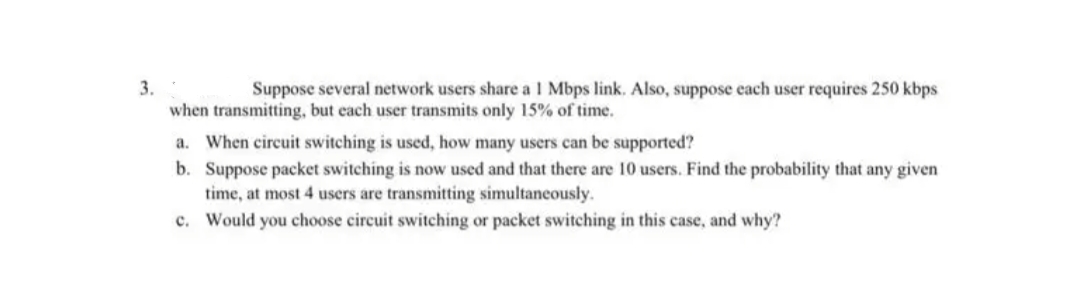 3.
Suppose several network users share a 1 Mbps link. Also, suppose each user requires 250 kbps
when transmitting, but each user transmits only 15% of time.
a. When circuit switching is used, how many users can be supported?
b. Suppose packet switching is now used and that there are 10 users. Find the probability that any given.
time, at most 4 users are transmitting simultaneously.
c. Would you choose circuit switching or packet switching in this case, and why?