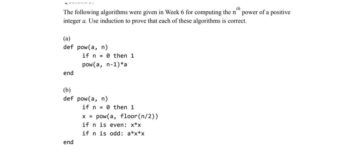 th
The following algorithms were given in Week 6 for computing the n power of a positive
integer a. Use induction to prove that each of these algorithms is correct.
(a)
def pow(a, n)
end
if n=0 then 1
pow (a, n-1) *a
(b)
def pow(a, n)
end
if n=0 then 1
x = pow(a, floor (n/2))
if n is even: x*x
if n is odd: a*x*x