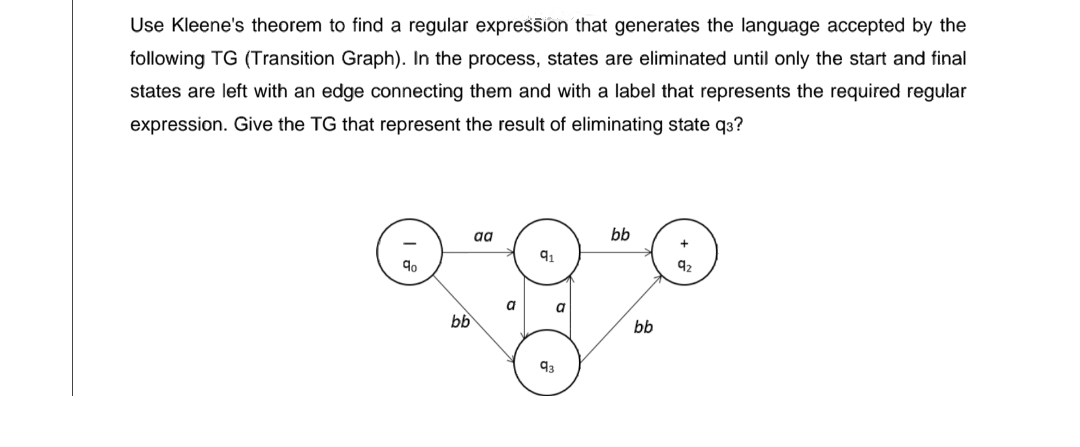 Use Kleene's theorem to find a regular expression that generates the language accepted by the
following TG (Transition Graph). In the process, states are eliminated until only the start and final
states are left with an edge connecting them and with a label that represents the required regular
expression. Give the TG that represent the result of eliminating state q3?
aa
91
orgre
a
a
bb
bb
bb
92