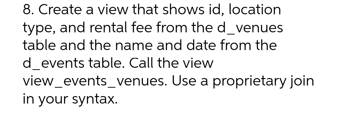 8. Create a view that shows id, location
type, and rental fee from the d_venues
table and the name and date from the
d_events table. Call the view
view_events_venues.
in your syntax.
Use a proprietary join