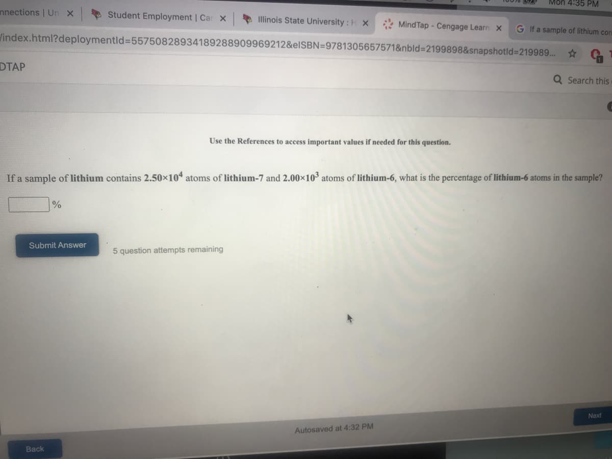 Mon 4:35 PM
nnections | Un X
* Student Employment | Car X
Illinois State University : H X
Mind Tap - Cengage Learn X
G If a sample of lithium con
index.html?deploymentld%3D55750828934189288909969212&elSBN=9781305657571&nbld%3D2199898&snapshotld%3219989. *
DTAP
Q Search this
Use the References to access important values if needed for this question.
If a sample of lithium contains 2.50x10 atoms of lithium-7 and 2.00×10³ atoms of lithium-6, what is the percentage of lithium-6 atoms in the sample?
Submit Answer
5 question attempts remaining
Next
Autosaved at 4:32 PM
Back
