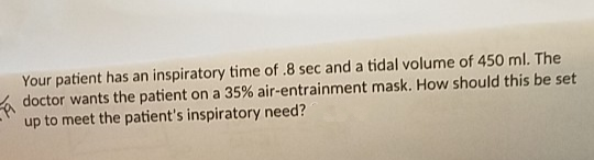 Your patient has an inspiratory time of .8 sec and a tidal volume of 450 ml. The
doctor wants the patient on a 35% air-entrainment mask. How should this be set
up to meet the patient's inspiratory need?
