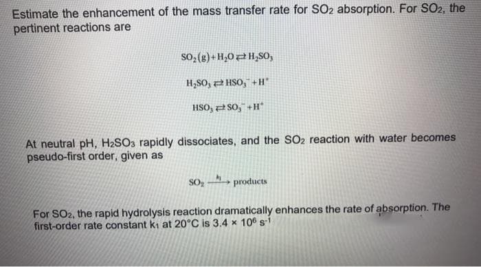 Estimate the enhancement of the mass transfer rate for SO2 absorption. For SO2, the
pertinent reactions are
SO₂(g)+H₂O H₂SO,
H₂SO,
HSO, +H*
HSO, SO, +H*
At neutral pH, H2SO3 rapidly dissociates, and the SO2 reaction with water becomes
pseudo-first order, given as
SO₂- products
For SO2, the rapid hydrolysis reaction dramatically enhances the rate of absorption. The
first-order rate constant k₁ at 20°C is 3.4 x 106 s-1