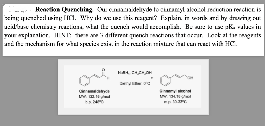 Reaction Quenching. Our cinnamaldehyde to cinnamyl alcohol reduction reaction is
being quenched using HCl. Why do we use this reagent? Explain, in words and by drawing out
acid/base chemistry reactions, what the quench would accomplish. Be sure to use pKa values in
your explanation. HINT: there are 3 different quench reactions that occur. Look at the reagents
and the mechanism for what species exist in the reaction mixture that can react with HCl.
Cinnamaldehyde
MW: 132.16 g/mol
b.p. 248°C
NaBH4, CH₂CH₂OH
Diethyl Ether, 0°C
OH
Cinnamyl alcohol
MW: 134.18 g/mol
m.p. 30-33°C