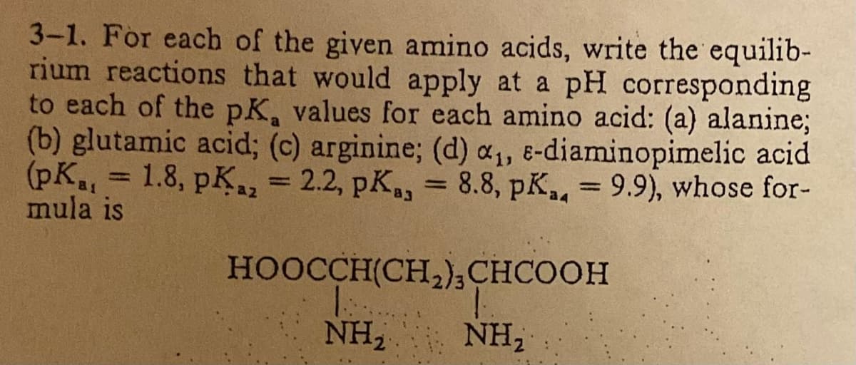 3-1. For each of the given amino acids, write the equilib-
rium reactions that would apply at a pH corresponding
to each of the pK, values for each amino acid: (a) alanine;
(b) glutamic acid; (c) arginine; (d) a₁, e-diaminopimelic acid
(pK₁, = 1.8, pK₂ = 2.2, pKa, 8.8, pK, 9.9), whose for-
mula is
az
=
=
HOOCCH(CH,) CHCOOH
NH₂
NH₂