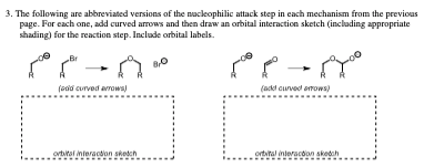3. The following are abbreviated versions of the nucleophilic attack step in each mechanism from the previous
page. For each one, add curved arrows and then draw an orbital interaction sketch (including appropriate
shading) for the reaction step. Include orbital labels.
"A"
(add curved arrows)
orbital interaction sketch
- هم هم
(add curved arrows)
orbital interaction sketch