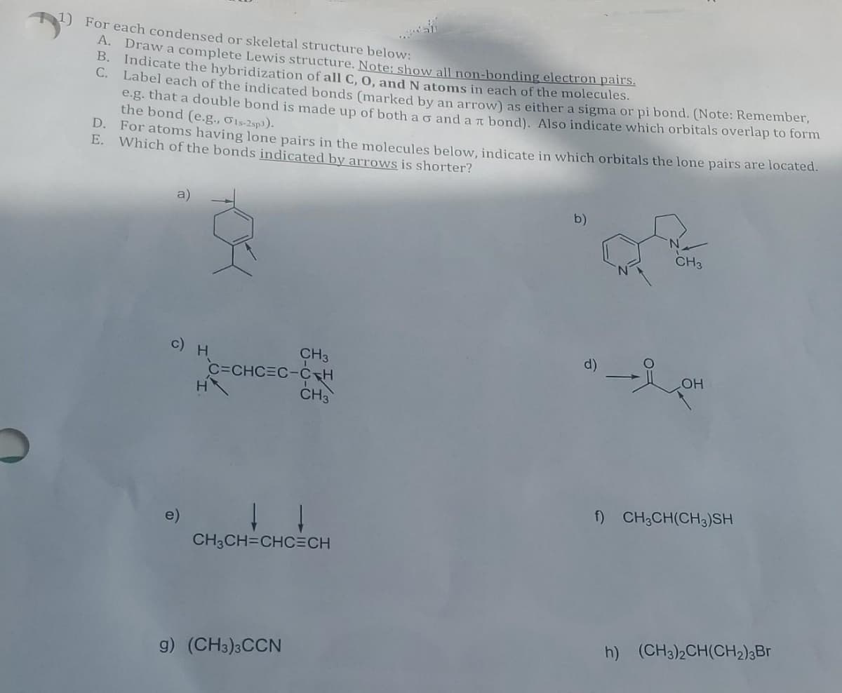 1) For each condensed or skeletal structure below:
A. Draw a complete Lewis structure. Note: show all non-bonding electron pairs.
B. Indicate the hybridization of all C, O, and N atoms in each of the molecules.
C.
Label each of the indicated bonds (marked by an arrow) as either a sigma or pi bond. (Note: Remember,
e.g. that a double bond is made up of both a o and a π bond). Also indicate which orbitals overlap to form
the bond (e.g., Ols-2sp3).
D.
For atoms having lone pairs in the molecules below, indicate in which orbitals the lone pairs are located.
E. Which of the bonds indicated by arrows is shorter?
a)
c) H
CH3
C=CHC=C-CH
g) (CH3)3CCN
CH3
CH₂CH=CHCECH
b)
d)
CH3
Lo
LOH
f) CH₂CH(CH3)SH
h) (CH3)2CH(CH₂)3Br