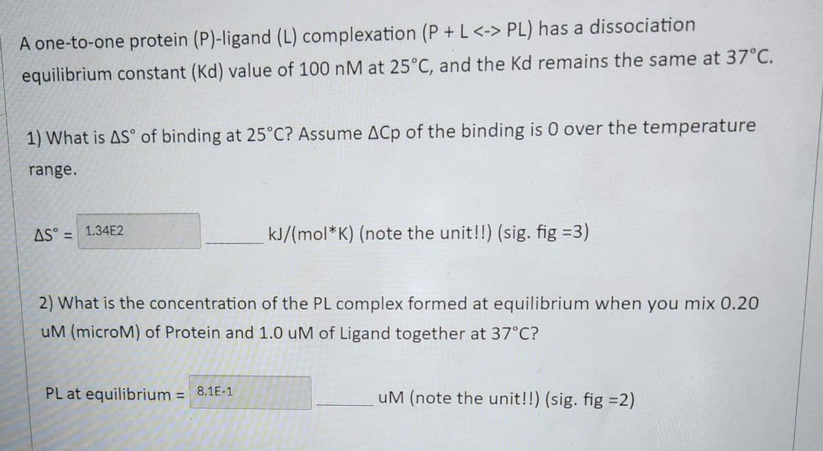 A one-to-one protein (P)-ligand (L) complexation (P + L <-> PL) has a dissociation
equilibrium constant (Kd) value of 100 nM at 25°C, and the Kd remains the same at 37°C.
1) What is AS of binding at 25°C? Assume ACp of the binding is 0 over the temperature
range.
AS = 1.34E2
kJ/(mol*K) (note the unit!!) (sig. fig =3)
2) What is the concentration of the PL complex formed at equilibrium when you mix 0.20
uM (microM) of Protein and 1.0 uM of Ligand together at 37°C?
PL at equilibrium = 8.1E-1
uM (note the unit!!) (sig. fig =2)