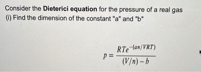 Consider the Dieterici equation for the pressure of a real gas
(i) Find the dimension of the constant "a" and "b"
P =
RTe (an/VRT)
(V/n)-b