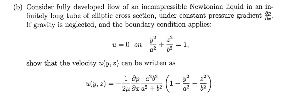 (b) Consider fully developed flow of an incompressible Newtonian liquid in an in-
finitely long tube of elliptic cross section, under constant pressure gradient .
If gravity is neglected, and the boundary condition applies:
Uo 0:
a?
y?, z2
1,
U =
show that the velocity u(y, z) can be written as
1 Əp a?b?
2µ đx a2 + 62
y?
u(y, z) =
a?
