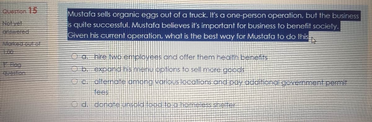 QUastion 15
Not yet
OnSwered
Mustafa sells organic eggs out of a truck. It's a one-person operation, but the buUsiness
is quite successful. Mustafa believes it's important for business to benefit society.
Given his current operation, what is the best way for Mustafa to do this
Marked out ef
100
O a. hire two employees and offer them health benefits
Hog
question
Ob. expond his menu options to sell more goods
O C. alterncte among various locations and pay additional government permit
fees
Gid. donoe unsold food to a nomeless shelter
