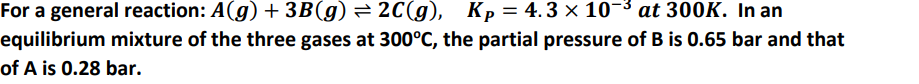 For a general reaction: A(g) + 3B(g) = 2C(g), Kp= 4.3 × 10¬³ at 300K. In an
equilibrium mixture of the three gases at 300°C, the partial pressure of B is 0.65 bar and that
of A is 0.28 bar.
