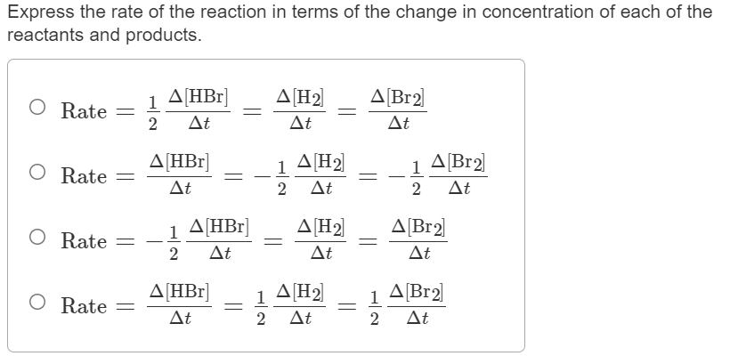 Express the rate of the reaction in terms of the change in concentration of each of the
reactants and products.
1 A[HBr]
A[H2]
ΔBr2
Rate
2
At
At
At
A[HBr]
1
A[H2]
1
A[Br2]
Rate
At
2
At
2
At
1 ΔΗBr
A[HBr]
A[H2
A[Br2]
O Rate =
2
1
At
Δt
At
A[HBr]
1 A[H2]
A[Br2)
1
1
O Rate
At
2
At
2
At
