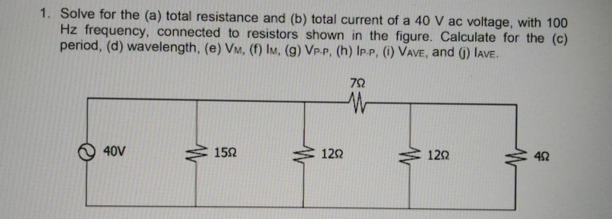 1. Solve for the (a) total resistance and (b) total current of a 40 V ac voltage, with 100
Hz frequency, connected to resistors shown in the figure. Calculate for the (c)
period, (d) wavelength, (e) VM, (f) IM, (g) VP-P, (h) IP.P, (i) VAVE, and (j) IAVE.
72
40V
152
122
122
42
