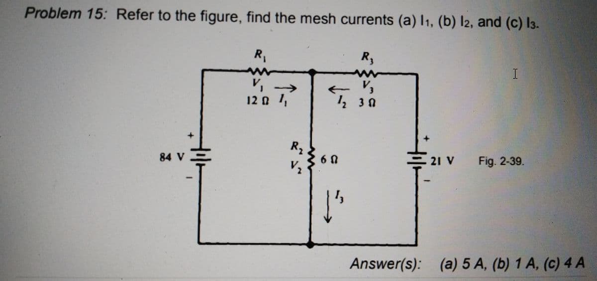 Problem 15: Refer to the figure, find the mesh currents (a) I1, (b) I2, and (c) I3.
R,
R,
V,
V, →
12 0 1,
R2
6 0
V2
21 V
Fig. 2-39.
84 V
Answer(s): (a) 5 A, (b) 1 A, (c) 4 A
