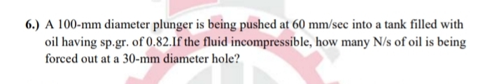 6.) A 100-mm diameter plunger is being pushed at 60 mm/sec into a tank filled with
oil having sp.gr. of 0.82.If the fluid incompressible, how many N/s of oil is being
forced out at a 30-mm diameter hole?
