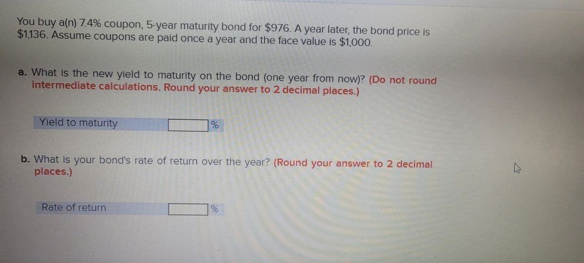 You buy a(n) 7.4% coupon, 5-year maturity bond for $976. A year later, the bond price is
$1,136. Assume coupons are paid once a year and the face value is $1,000.
a. What is the new yield to maturity on the bond (one year from now)? (Do not round
intermediate calculations. Round your answer to 2 decimal places.)
Yield to maturity
b. What is your bond's rate of return over the year? (Round your answer to 2 decimal
places.)
Rate of return
