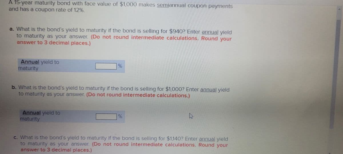 A 15-year maturity bond with face value of $1,000 makes semiannual coupon payments
and has a coupon rate of 12%.
a. What is the bond's yield to maturity if the bond is selling for $940? Enter annual yield
to maturity as your answer. (Do not round intermediate calculations. Round your
answer to 3 decimal places.)
Annual yield to
maturity
b. What is the bond's yield to maturity if the bond is selling for $1,000? Enter annual yield
to maturity as your answer. (Do not round intermediate calculations.)
Annual yield to
maturity
c. What is the bond's yield to maturity if the bond is selling for $1,140? Enter annual yield
to maturity as your answer. (Do not round intermediate calculations. Round your
answer to 3 decimal places.)
