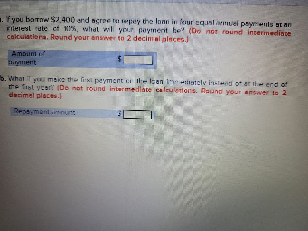 1. If you borrow $2,400 and agree to repay the loan in four equal annual payments at an
interest rate of 10%, what will your payment be? (Do not round intermediate
calculations. Round your enswer to 2 decimal places.)
Amount of
payment
b. What if you make the first payment on the loan immediately instead of at the end of
the first year? (Do not round intermediate calculations. Round your answer to 2
decimal places.)
Repayment amount
%24
%24
