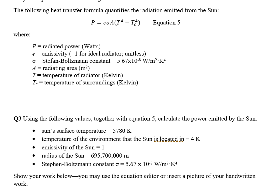 The following heat transfer formula quantifies the radiation emitted from the Sun:
P = eoA(T4 – T?)
Equation 5
where:
P= radiated power (Watts)
e = emissivity (=1 for ideal radiator; unitless)
o = Stefan-Boltzmann constant = 5.67x10-8 W/m2-K+
A = radiating area (m²)
T= temperature of radiator (Kelvin)
Tc = temperature of surroundings (Kelvin)
Q3 Using the following values, together with equation 5, calculate the power emitted by the Sun.
sun's surface temperature = 5780 K
temperature of the environment that the Sun is located in = 4 K
emissivity of the Sun = 1
radius of the Sun = 695,700,000 m
Stephen-Boltzmann constant o = 5.67 x 10-8 W/m2-K4
Show your work below-you may use the equation editor or insert a picture of your handwritten
work.
