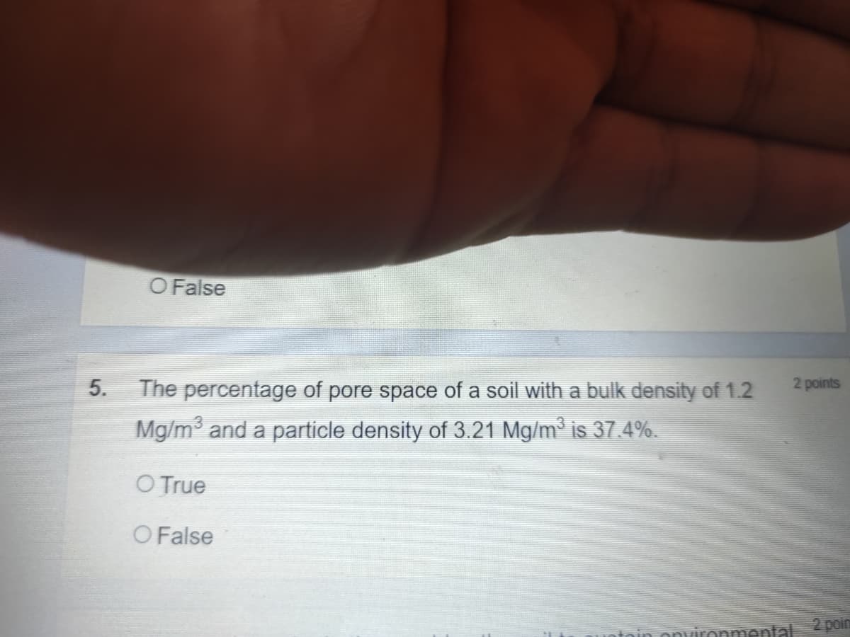 O False
5.
The percentage of pore space of a soil with a bulk density of 1.2
2 points
Mg/m and a particle density of 3.21 Mg/m³ is 37.4%.
O True
O False
ntoin onvironmental 2 poin
