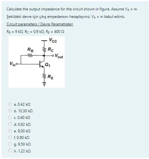 Calculate the output impedance for the circuit shown in figure. Assume V₂ = 00,
Şekildeki devre için çıkış empedansını hesaplayınız. VA = ∞ kabul ediniz.
Circuit parameters/Devre Parametreleri
Rg = 9 km2, Rc = 0,9 km2, R = 400
Vinº
RB
W
a. 0,42 ΚΩ
b. 10,30 kn
6. 0,40 ΚΩ
d. 0,82 k
e. 9,00 kn
f. 0,90 kn
g. 9.50 ΚΩ
h. 1,22 ΚΩ
T
Ка
Vcc
Rc
Lo Vout
RE