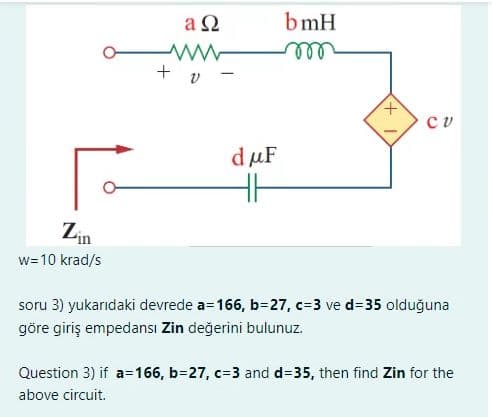 Zin
w=10 krad/s
an
+ v
dμF
HH
bmH
m
+
си
soru 3) yukarıdaki devrede a=166, b=27, c=3 ve d=35 olduğuna
göre giriş empedansı Zin değerini bulunuz.
Question 3) if a=166, b=27, c-3 and d=35, then find Zin for the
above circuit.