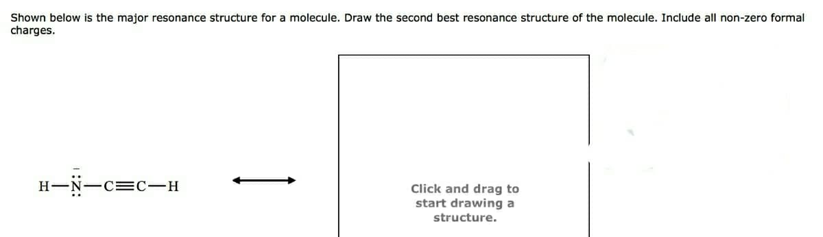 Shown below is the major resonance structure for a molecule. Draw the second best resonance structure of the molecule. Include all non-zero formal
charges.
H-N-C =C-H
Click and drag to
start drawing a
structure.
1
