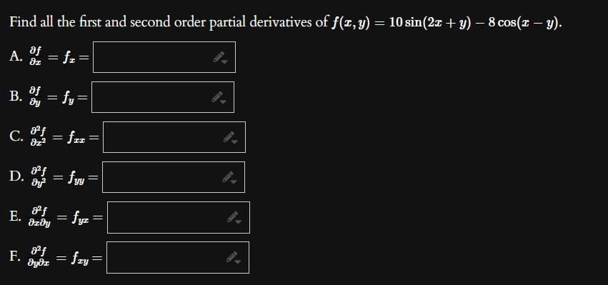 -
-
Find all the first and second order partial derivatives of f(x, y) = 10 sin(2x + y) − 8 cos(x − y).
A. of = f₂ =
of
B. = fy=
მყ
C. 8ºf = fzz =
D. f = fyy =
E.
F.
of
8z0y
8²f
dydi
=
||
=
fyr
: fry
||
||